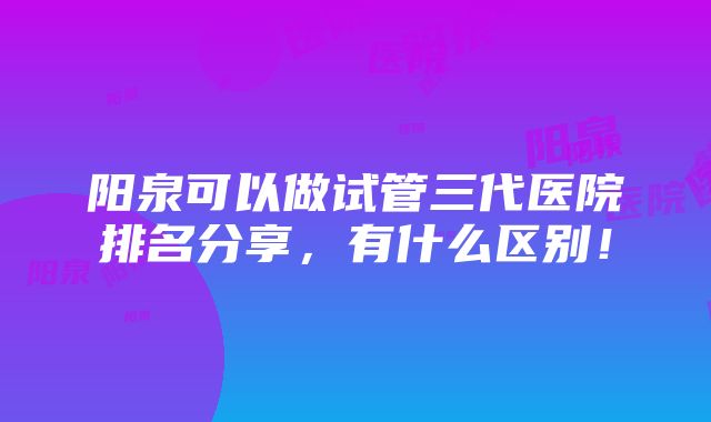 阳泉可以做试管三代医院排名分享，有什么区别！