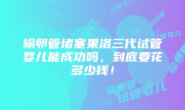 输卵管堵塞果洛三代试管婴儿能成功吗，到底要花多少钱！