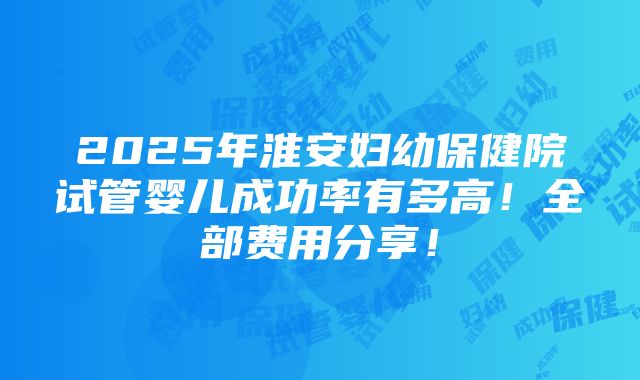 2025年淮安妇幼保健院试管婴儿成功率有多高！全部费用分享！