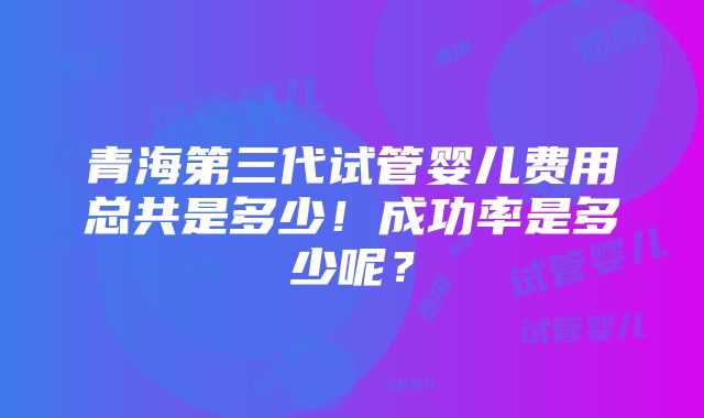 青海第三代试管婴儿费用总共是多少！成功率是多少呢？