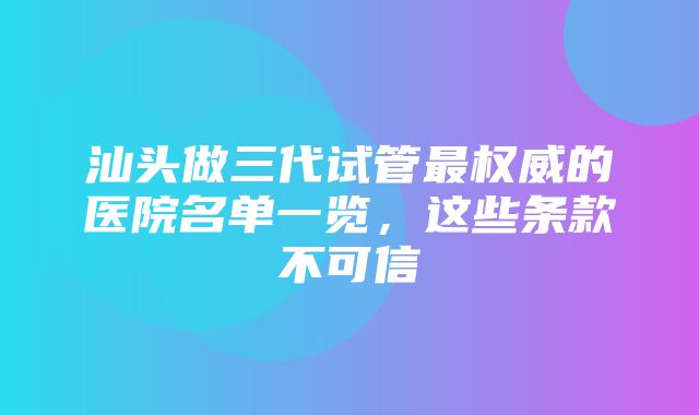 汕头做三代试管最权威的医院名单一览，这些条款不可信