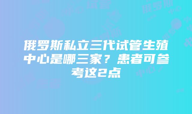 俄罗斯私立三代试管生殖中心是哪三家？患者可参考这2点