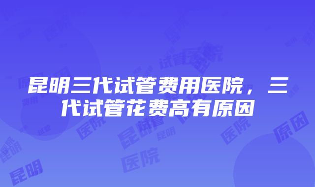 昆明三代试管费用医院，三代试管花费高有原因