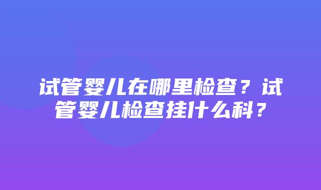 试管婴儿在哪里检查？试管婴儿检查挂什么科？