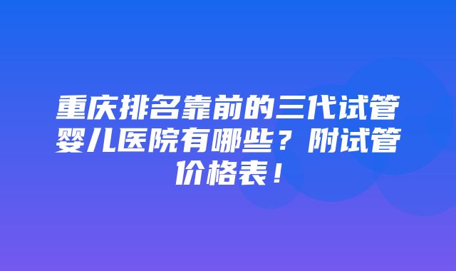 重庆排名靠前的三代试管婴儿医院有哪些？附试管价格表！