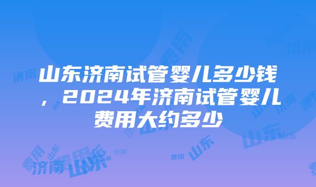 山东济南试管婴儿多少钱，2024年济南试管婴儿费用大约多少