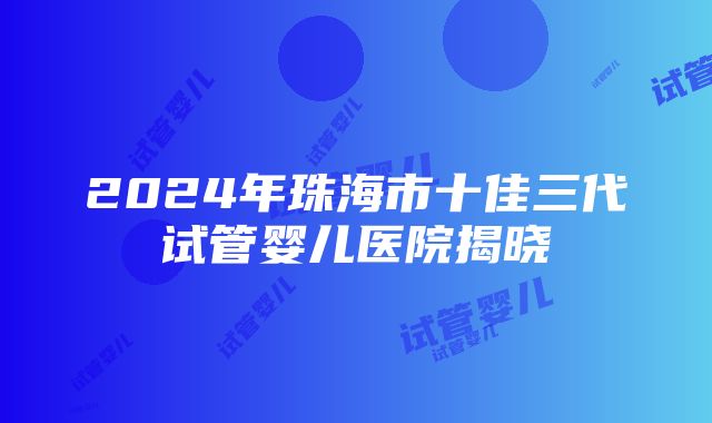 2024年珠海市十佳三代试管婴儿医院揭晓