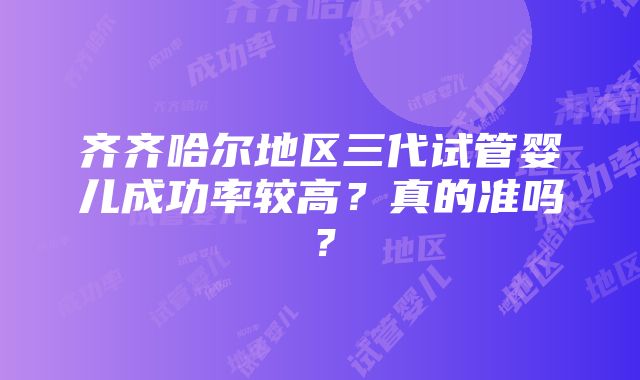 齐齐哈尔地区三代试管婴儿成功率较高？真的准吗？