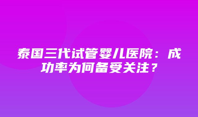 泰国三代试管婴儿医院：成功率为何备受关注？