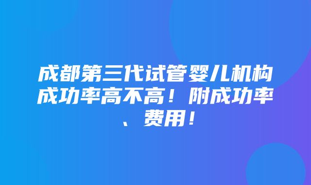 成都第三代试管婴儿机构成功率高不高！附成功率、费用！