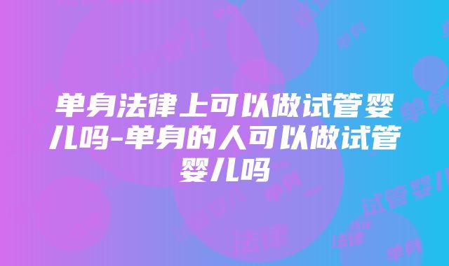 单身法律上可以做试管婴儿吗-单身的人可以做试管婴儿吗