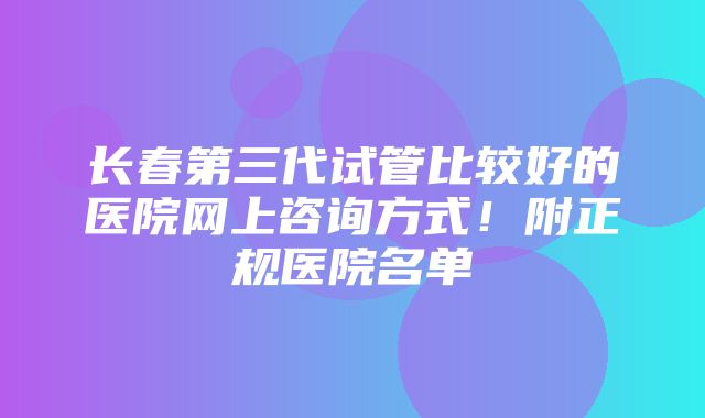 长春第三代试管比较好的医院网上咨询方式！附正规医院名单