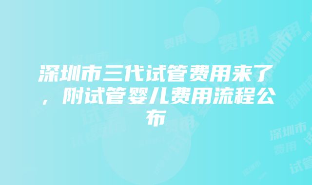 深圳市三代试管费用来了，附试管婴儿费用流程公布