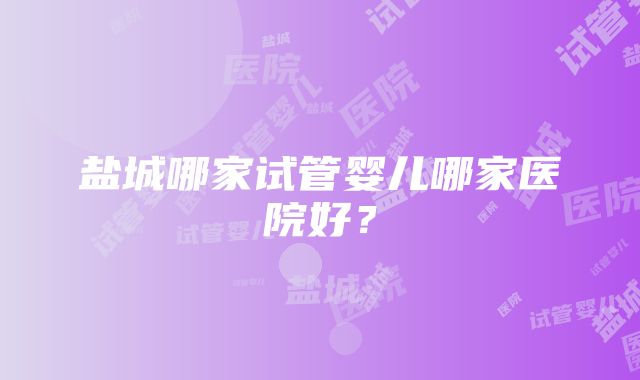 盐城哪家试管婴儿哪家医院好？