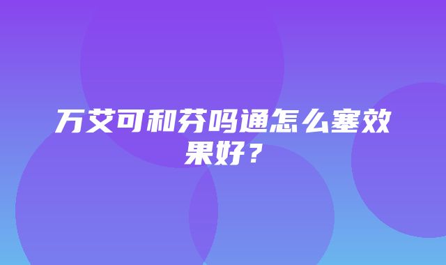 万艾可和芬吗通怎么塞效果好？