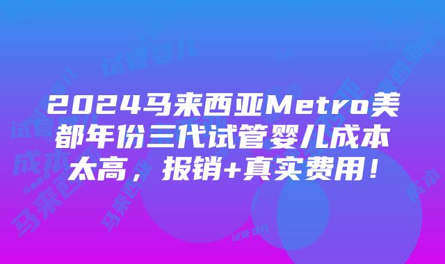 2024马来西亚Metro美都年份三代试管婴儿成本太高，报销+真实费用！