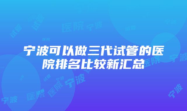 宁波可以做三代试管的医院排名比较新汇总