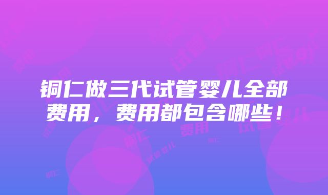 铜仁做三代试管婴儿全部费用，费用都包含哪些！