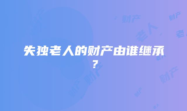 失独老人的财产由谁继承？