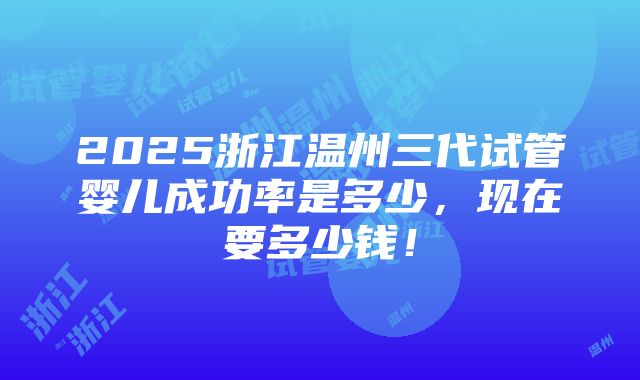 2025浙江温州三代试管婴儿成功率是多少，现在要多少钱！