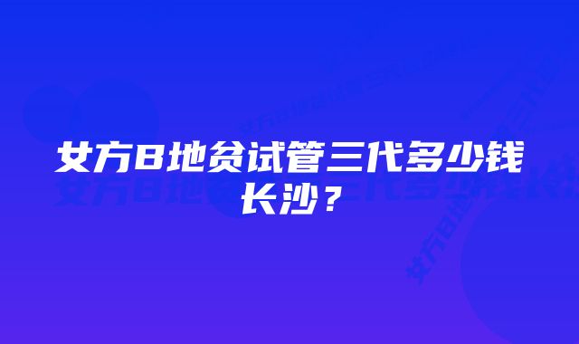 女方B地贫试管三代多少钱长沙？