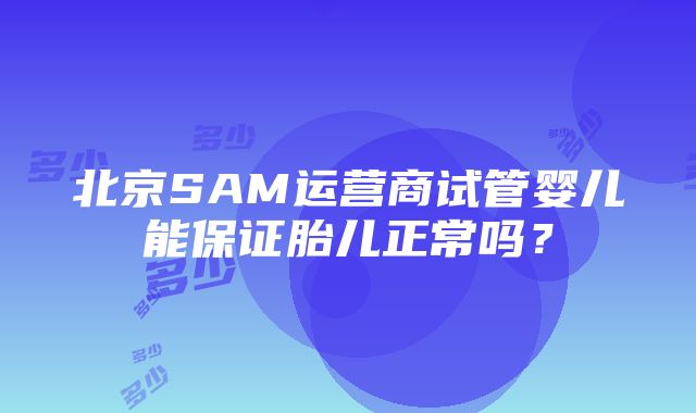 北京SAM运营商试管婴儿能保证胎儿正常吗？