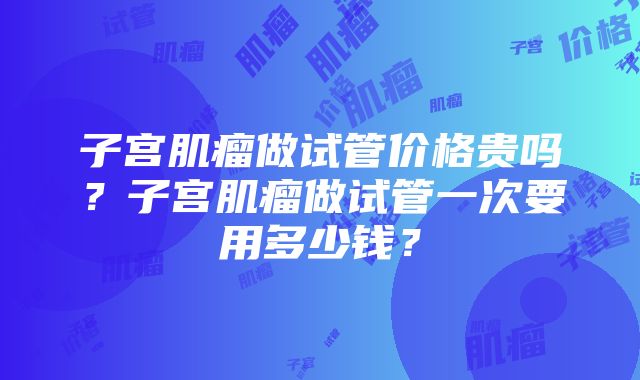 子宫肌瘤做试管价格贵吗？子宫肌瘤做试管一次要用多少钱？