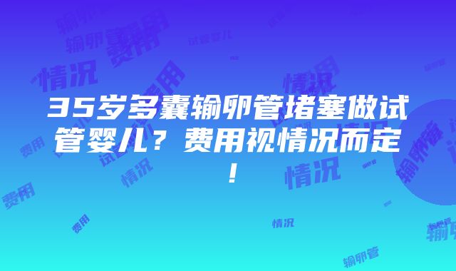 35岁多囊输卵管堵塞做试管婴儿？费用视情况而定！