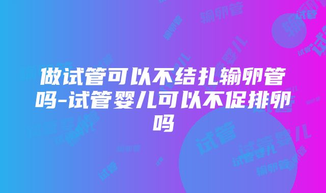 做试管可以不结扎输卵管吗-试管婴儿可以不促排卵吗