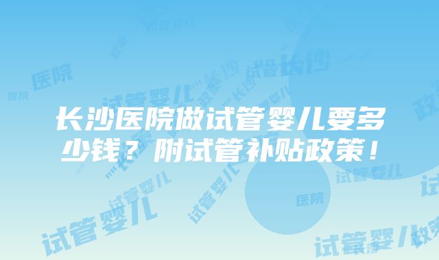 长沙医院做试管婴儿要多少钱？附试管补贴政策！