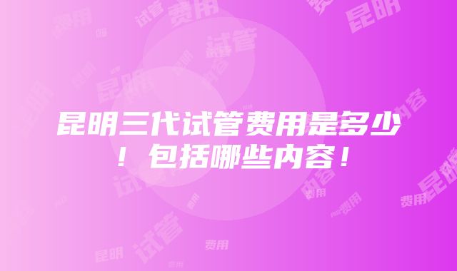 昆明三代试管费用是多少！包括哪些内容！