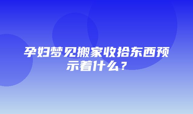 孕妇梦见搬家收拾东西预示着什么？