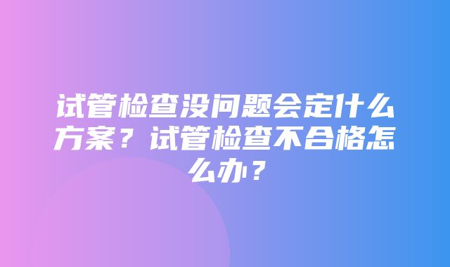 试管检查没问题会定什么方案？试管检查不合格怎么办？