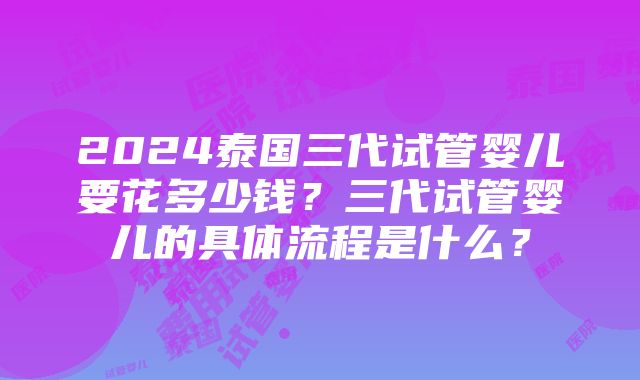 2024泰国三代试管婴儿要花多少钱？三代试管婴儿的具体流程是什么？