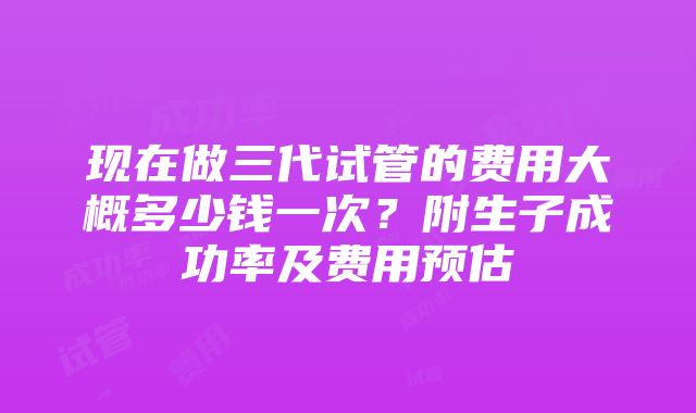 现在做三代试管的费用大概多少钱一次？附生子成功率及费用预估