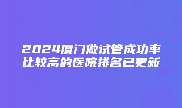 2024厦门做试管成功率比较高的医院排名已更新