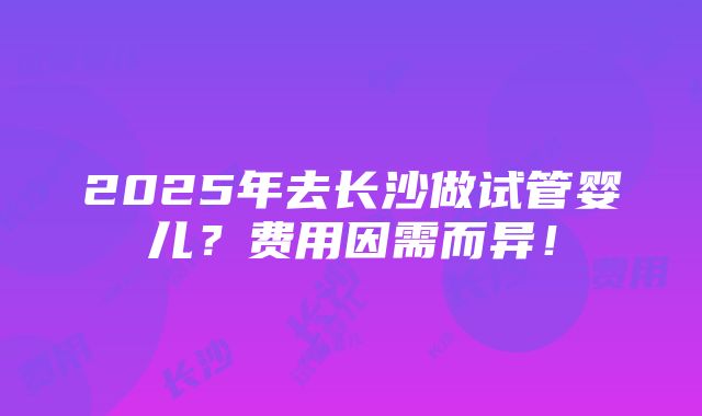 2025年去长沙做试管婴儿？费用因需而异！