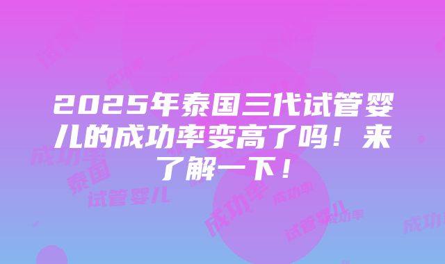 2025年泰国三代试管婴儿的成功率变高了吗！来了解一下！