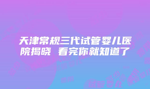 天津常规三代试管婴儿医院揭晓 看完你就知道了