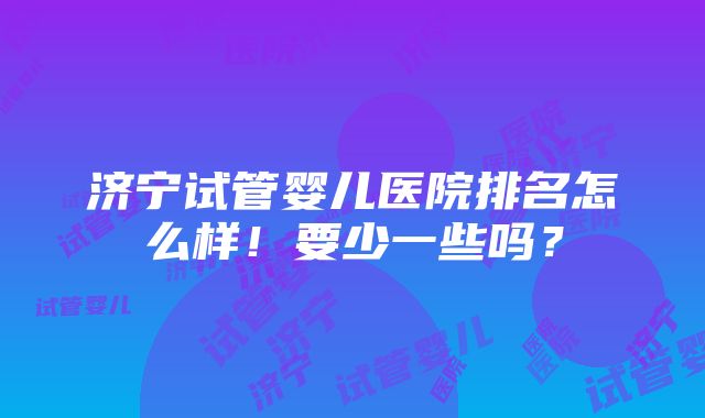 济宁试管婴儿医院排名怎么样！要少一些吗？