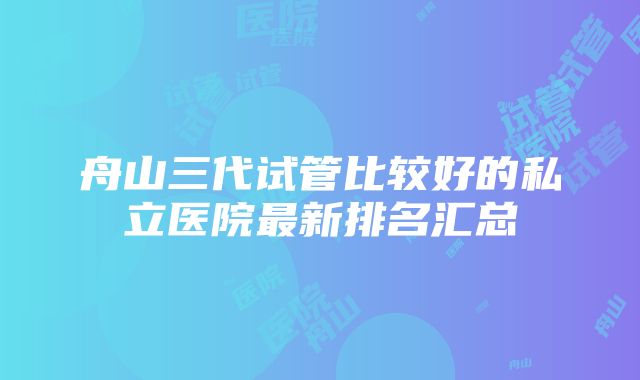 舟山三代试管比较好的私立医院最新排名汇总