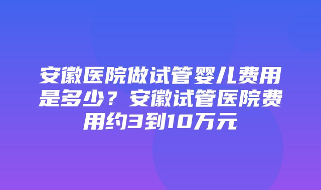 安徽医院做试管婴儿费用是多少？安徽试管医院费用约3到10万元