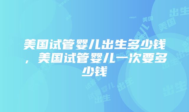 美国试管婴儿出生多少钱，美国试管婴儿一次要多少钱