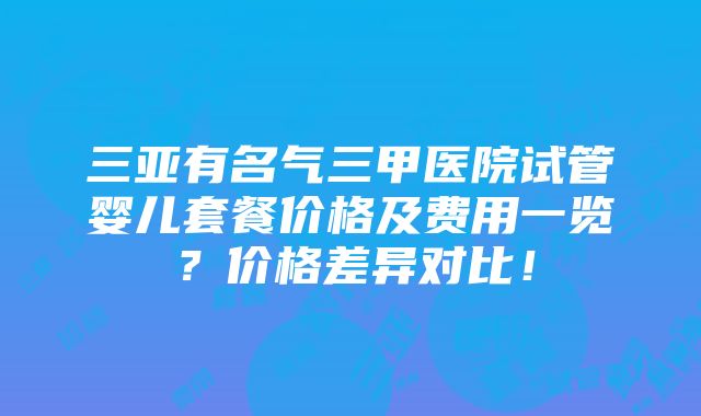 三亚有名气三甲医院试管婴儿套餐价格及费用一览？价格差异对比！