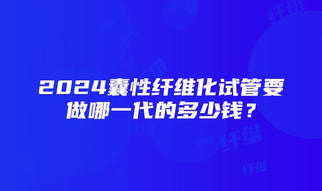 2024囊性纤维化试管要做哪一代的多少钱？