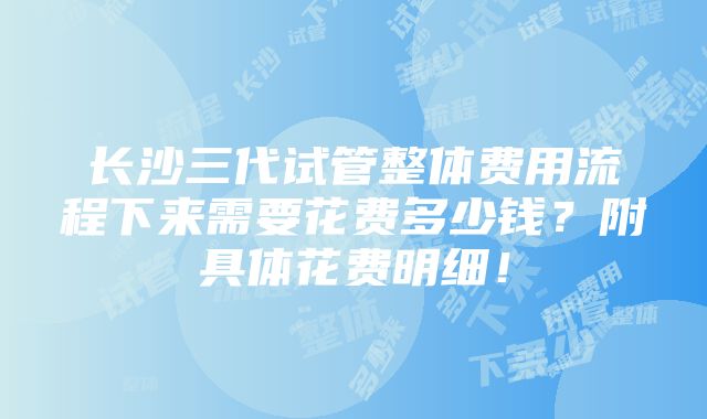 长沙三代试管整体费用流程下来需要花费多少钱？附具体花费明细！