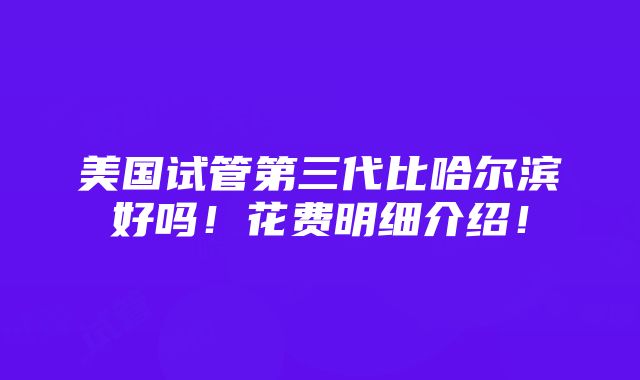 美国试管第三代比哈尔滨好吗！花费明细介绍！