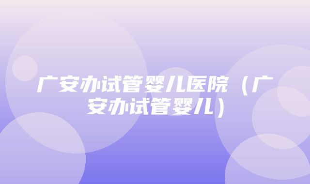 广安办试管婴儿医院（广安办试管婴儿）