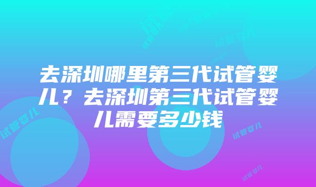 去深圳哪里第三代试管婴儿？去深圳第三代试管婴儿需要多少钱