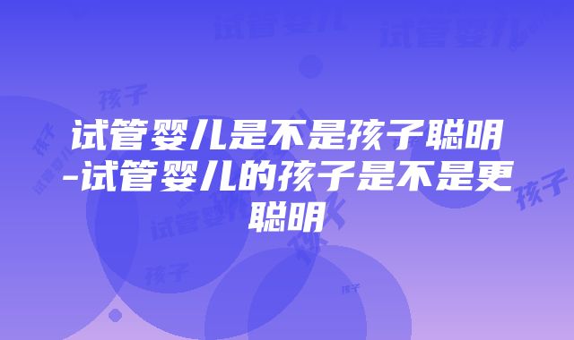 试管婴儿是不是孩子聪明-试管婴儿的孩子是不是更聪明